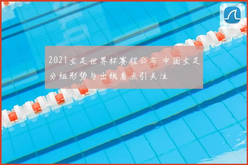 2021女足世界杯赛程公布 中国女足分组形势与出线看点引关注