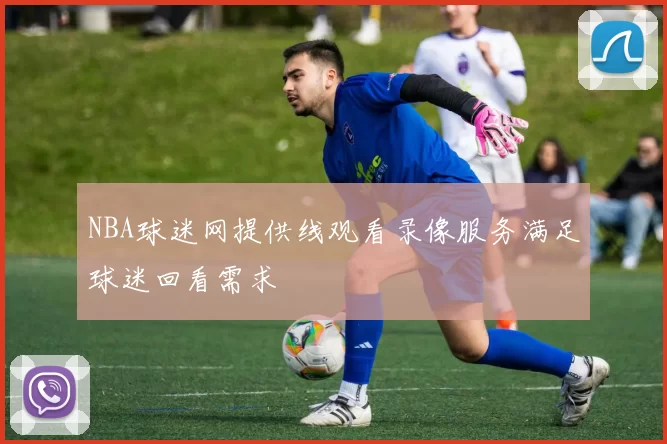 NBA球迷网提供线观看录像服务满足球迷回看需求