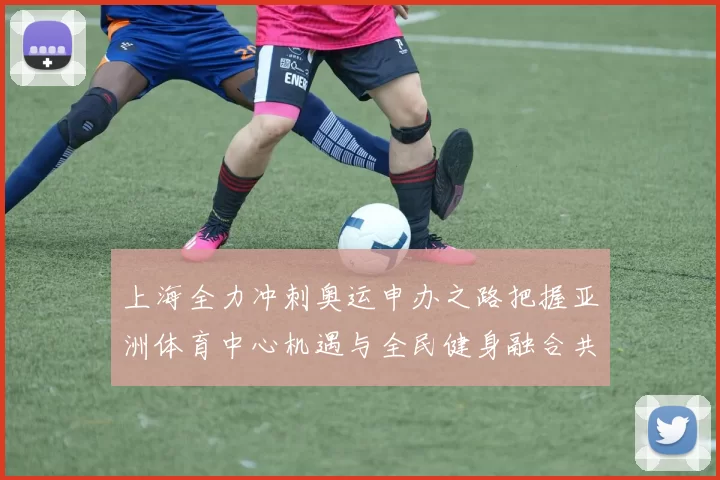 上海全力冲刺奥运申办之路把握亚洲体育中心机遇与全民健身融合共筑未来赛事