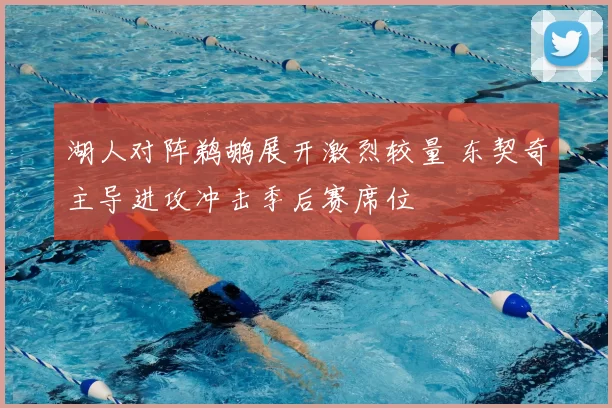 湖人对阵鹈鹕展开激烈较量 东契奇主导进攻冲击季后赛席位