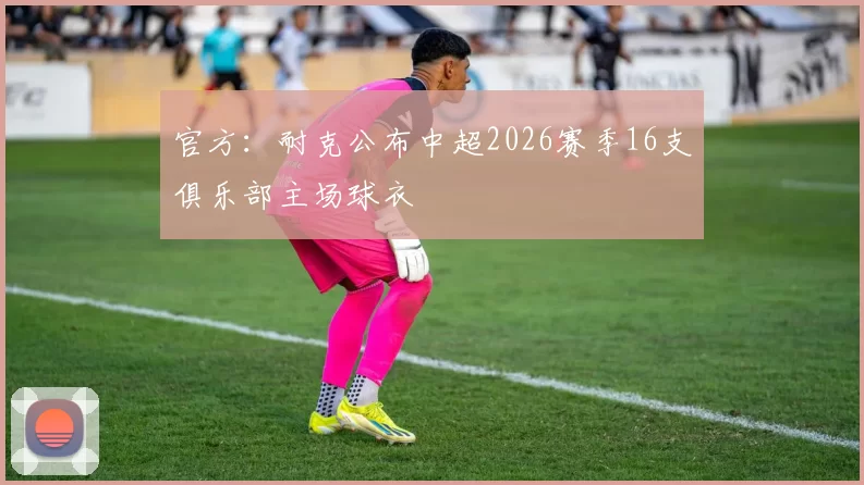 官方：耐克公布中超2026赛季16支俱乐部主场球衣