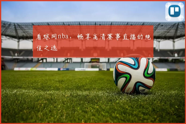 看球网nba，畅享高清赛事直播的绝佳之选