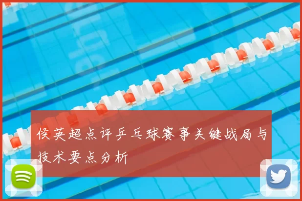 侯英超点评乒乓球赛事关键战局与技术要点分析