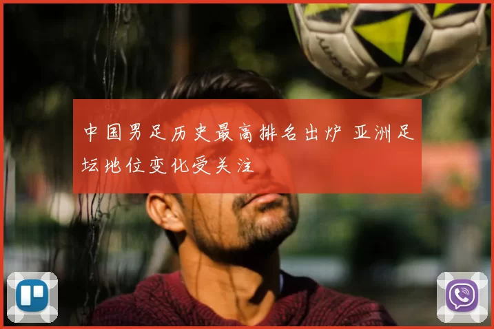 中国男足历史最高排名出炉 亚洲足坛地位变化受关注