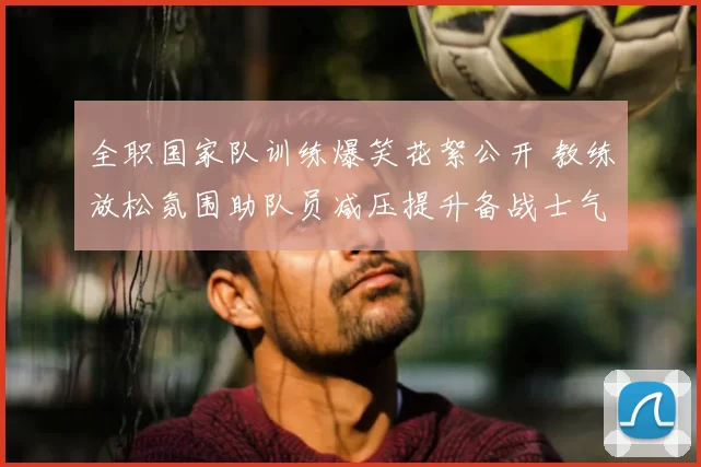 全职国家队训练爆笑花絮公开 教练放松氛围助队员减压提升备战士气