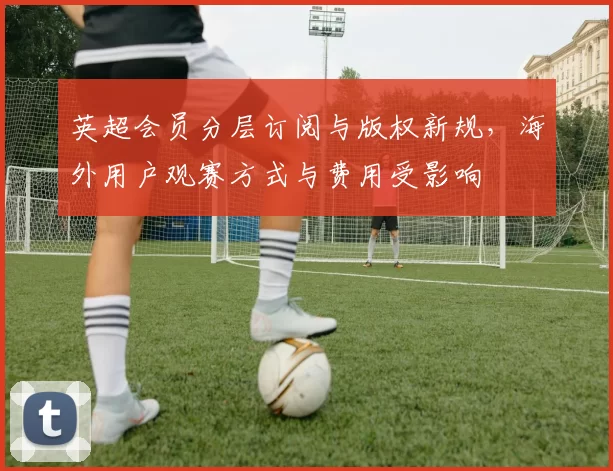 英超会员分层订阅与版权新规，海外用户观赛方式与费用受影响
