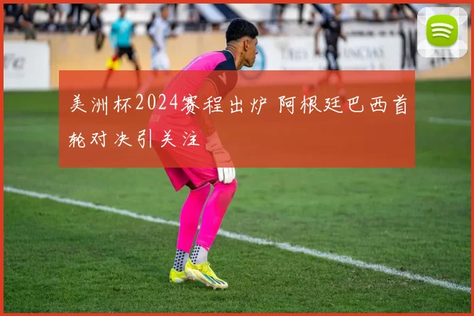 美洲杯2024赛程出炉 阿根廷巴西首轮对决引关注