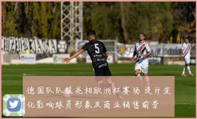 德国队队服亮相欧洲杯赛场 设计变化影响球员形象及商业销售前景