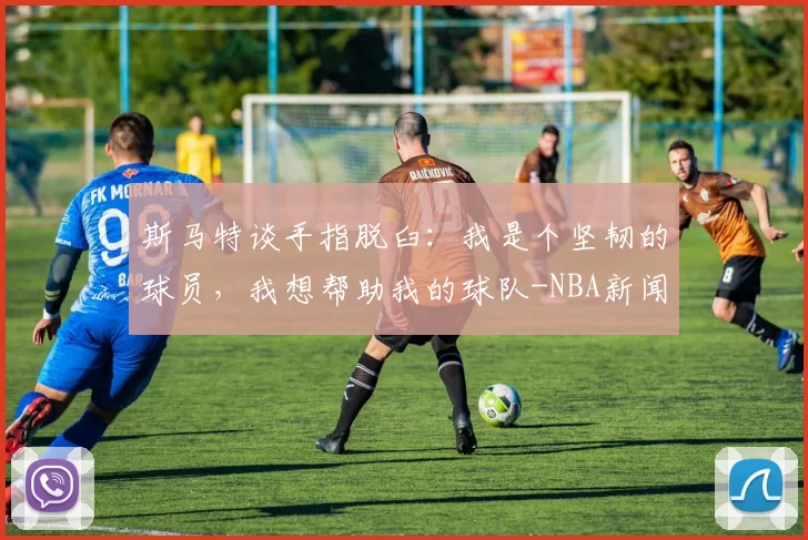 斯马特谈手指脱臼：我是个坚韧的球员，我想帮助我的球队-NBA新闻