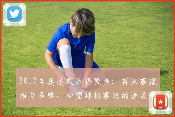 2017年奥运风云再聚焦:百米赛道谁与争锋,回望锦标赛场的速度荣耀印记