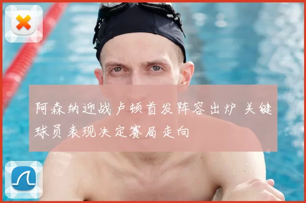 阿森纳迎战卢顿首发阵容出炉 关键球员表现决定赛局走向