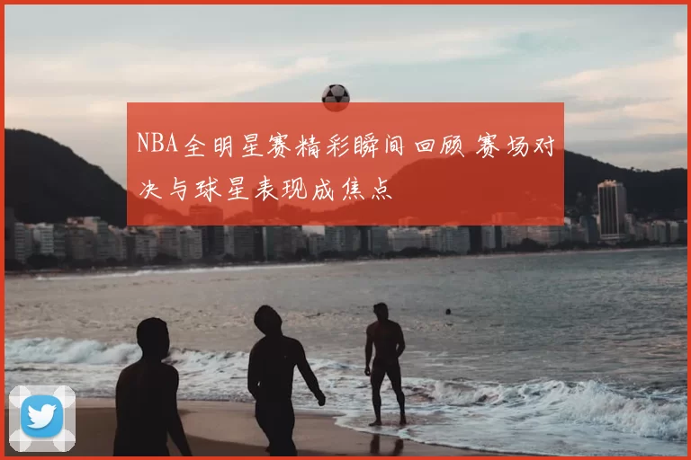 NBA全明星赛精彩瞬间回顾 赛场对决与球星表现成焦点