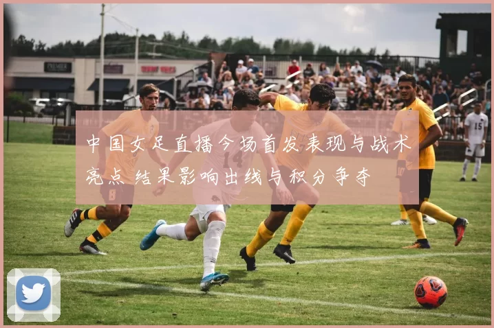 中国女足直播今场首发表现与战术亮点 结果影响出线与积分争夺