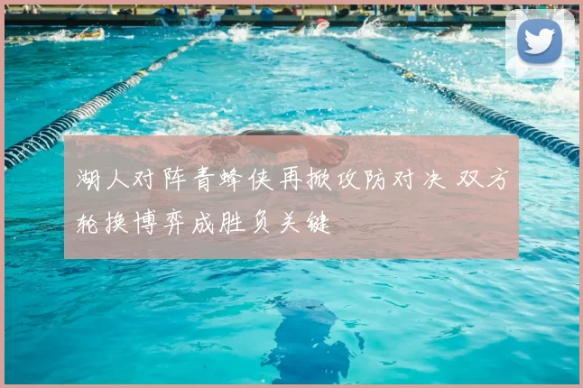 湖人对阵青蜂侠再掀攻防对决 双方轮换博弈成胜负关键