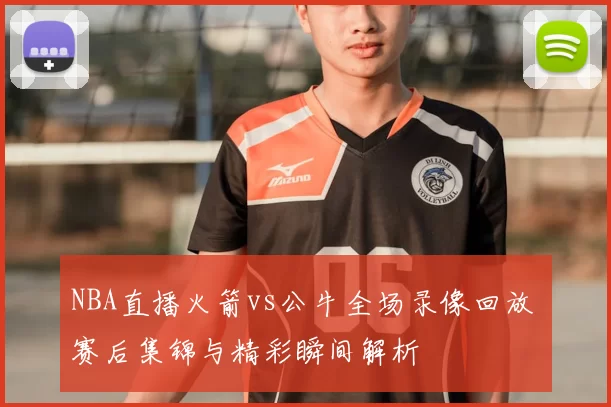 NBA直播火箭vs公牛全场录像回放 赛后集锦与精彩瞬间解析