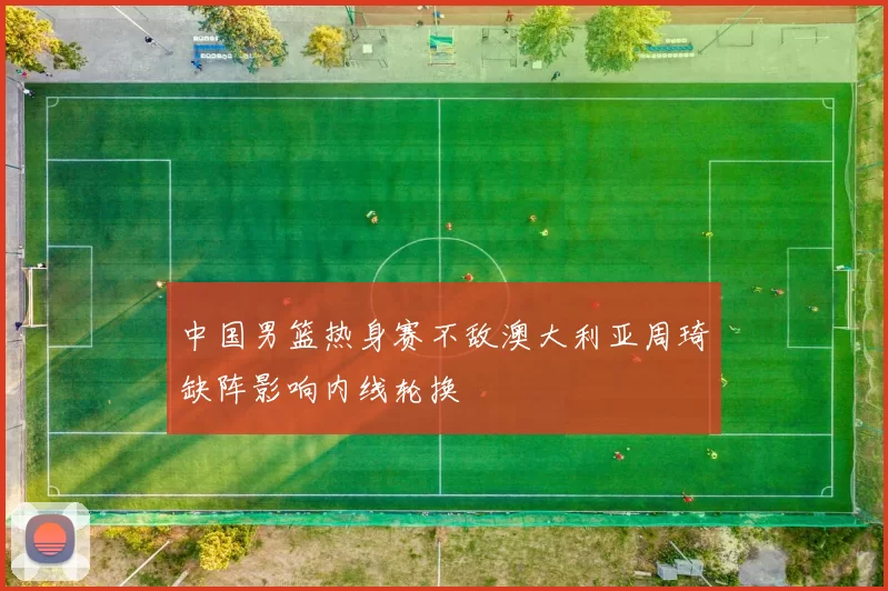 中国男篮热身赛不敌澳大利亚周琦缺阵影响内线轮换