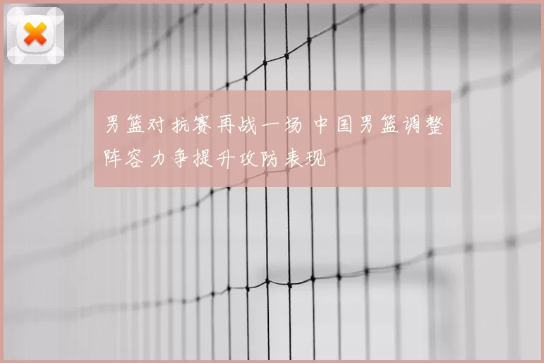 男篮对抗赛再战一场 中国男篮调整阵容力争提升攻防表现
