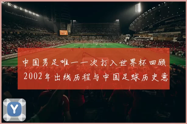 中国男足唯一一次打入世界杯回顾 2002年出线历程与中国足球历史意义