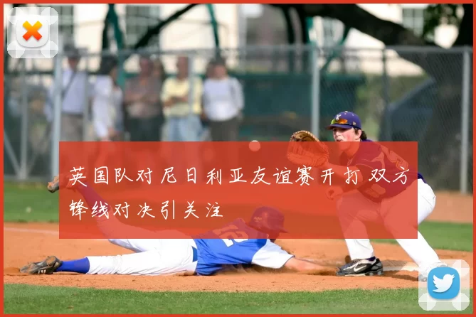 英国队对尼日利亚友谊赛开打 双方锋线对决引关注