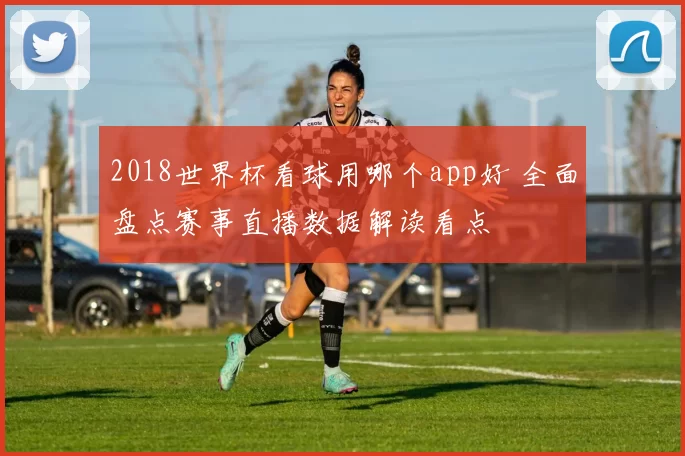 2018世界杯看球用哪个app好 全面盘点赛事直播数据解读看点