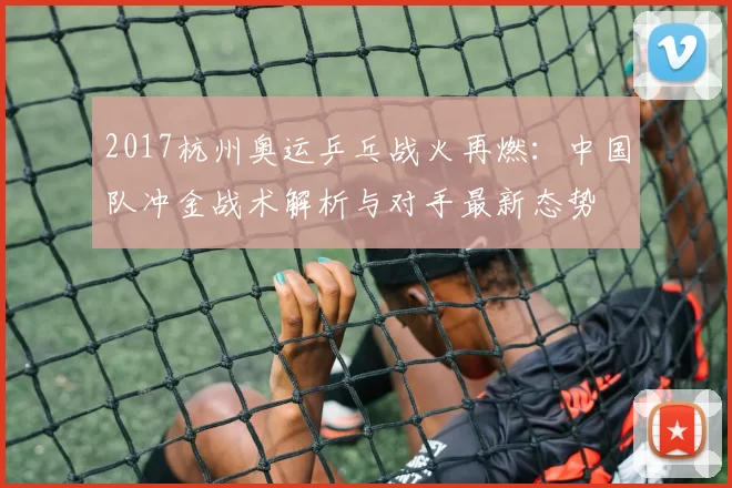 2017杭州奥运乒乓战火再燃：中国队冲金战术解析与对手最新态势