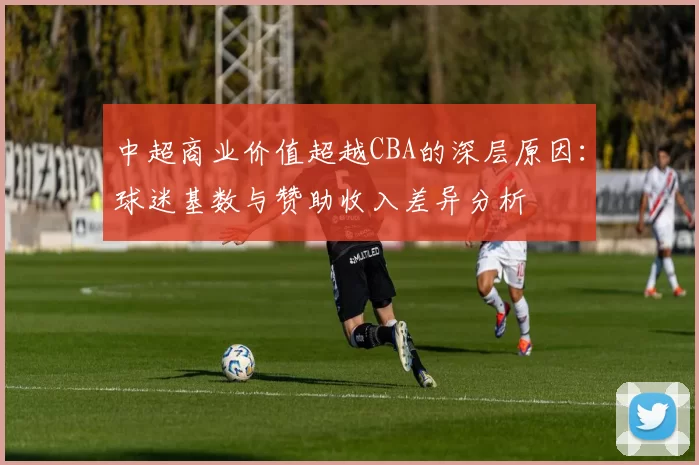 中超商业价值超越CBA的深层原因：球迷基数与赞助收入差异分析