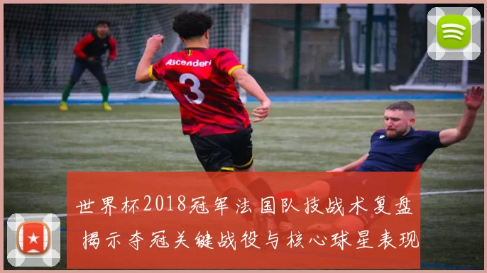 世界杯2018冠军法国队技战术复盘 揭示夺冠关键战役与核心球星表现