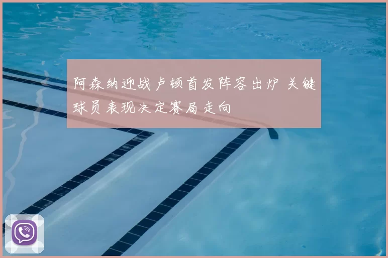 阿森纳迎战卢顿首发阵容出炉 关键球员表现决定赛局走向