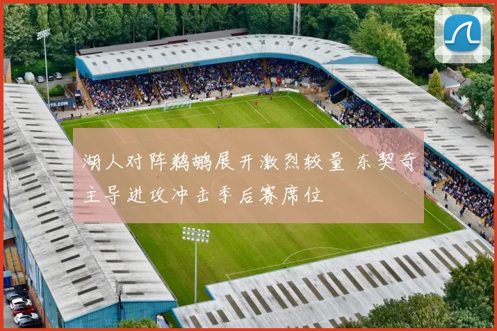 湖人对阵鹈鹕展开激烈较量 东契奇主导进攻冲击季后赛席位