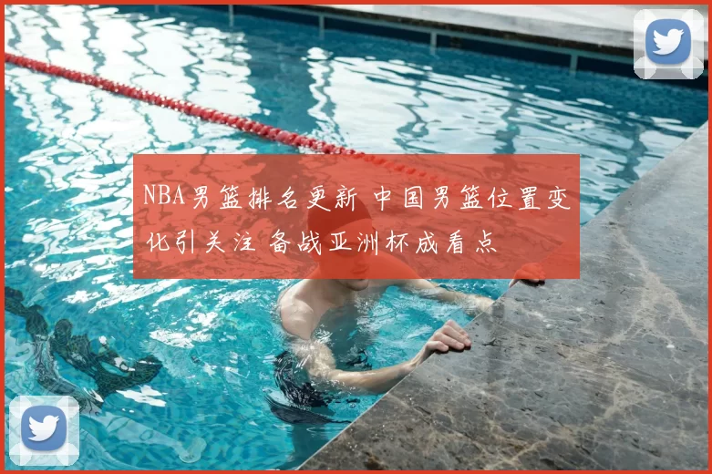 NBA男篮排名更新 中国男篮位置变化引关注 备战亚洲杯成看点