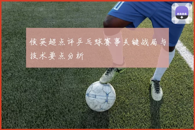 侯英超点评乒乓球赛事关键战局与技术要点分析