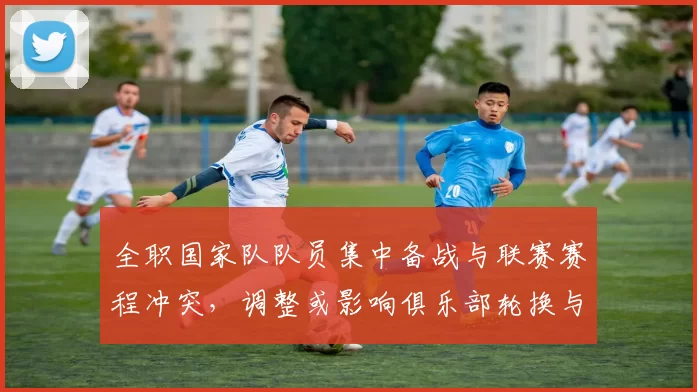 全职国家队队员集中备战与联赛赛程冲突，调整或影响俱乐部轮换与出场