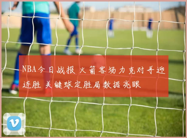 NBA今日战报 火箭客场力克对手迎连胜 关键球定胜局数据亮眼