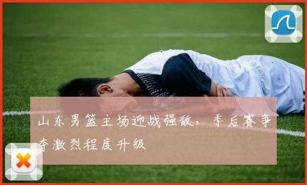 山东男篮主场迎战强敌,季后赛争夺激烈程度升级