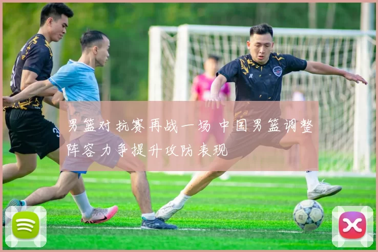 男篮对抗赛再战一场 中国男篮调整阵容力争提升攻防表现