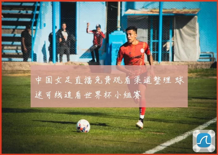 中国女足直播免费观看渠道整理 球迷可线追看世界杯小组赛