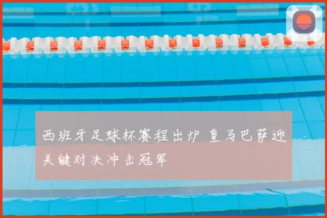 西班牙足球杯赛程出炉 皇马巴萨迎关键对决冲击冠军