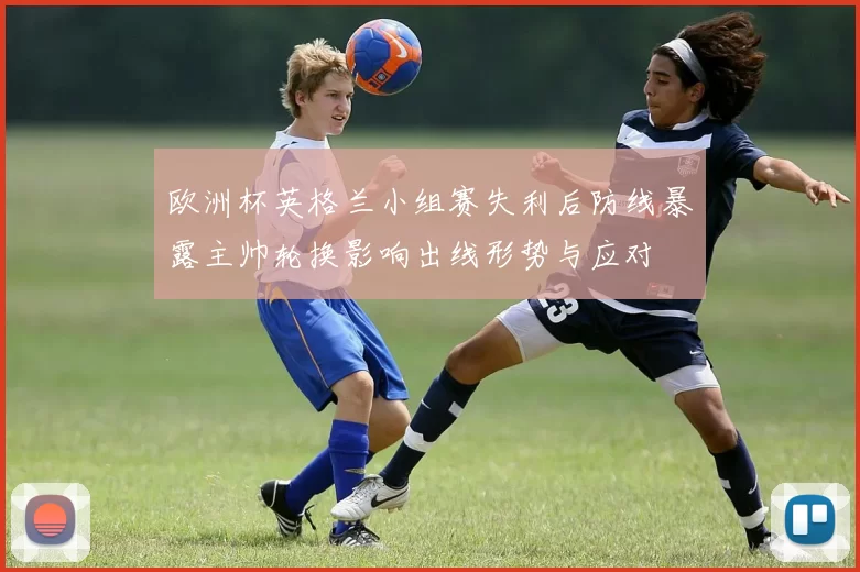 欧洲杯英格兰小组赛失利后防线暴露主帅轮换影响出线形势与应对