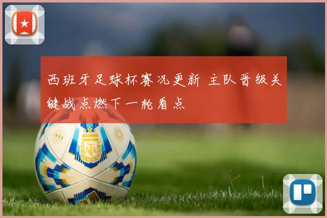 西班牙足球杯赛况更新 主队晋级关键战点燃下一轮看点
