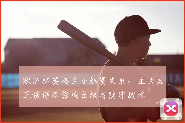 欧洲杯英格兰小组赛失利,主力后卫伤停恐影响出线与防守战术