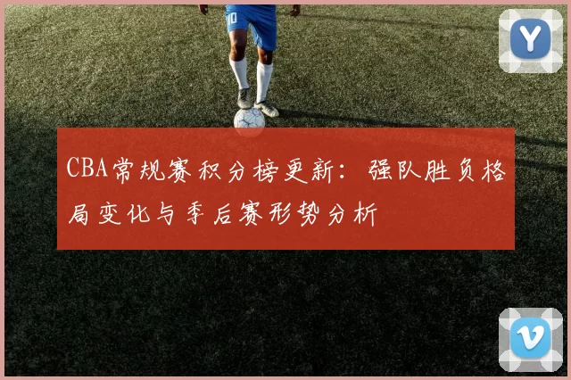 CBA常规赛积分榜更新：强队胜负格局变化与季后赛形势分析