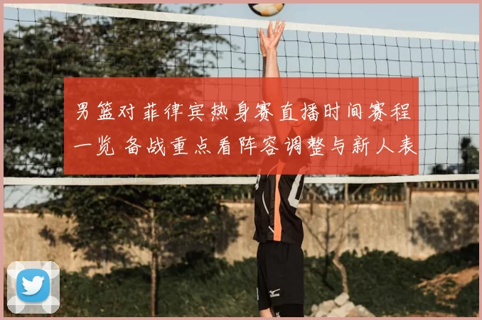 男篮对菲律宾热身赛直播时间赛程一览 备战重点看阵容调整与新人表现