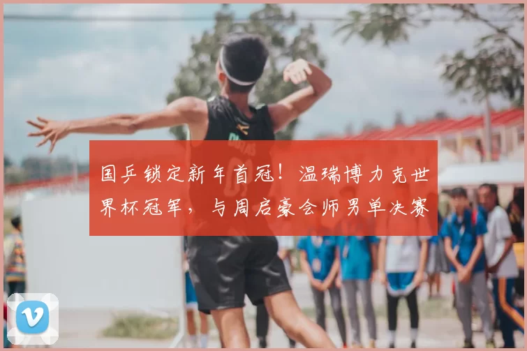 国乒锁定新年首冠！温瑞博力克世界杯冠军，与周启豪会师男单决赛