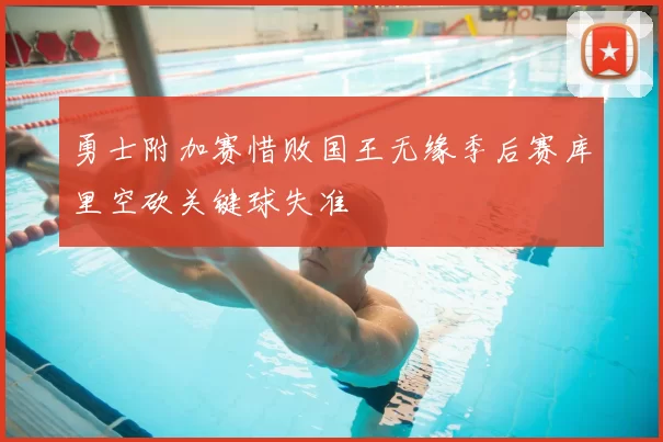 勇士附加赛惜败国王无缘季后赛库里空砍关键球失准