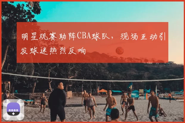 明星观赛助阵CBA球队，现场互动引发球迷热烈反响