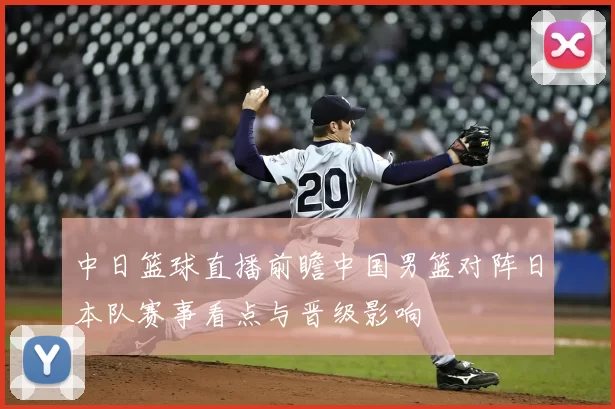 中日篮球直播前瞻中国男篮对阵日本队赛事看点与晋级影响