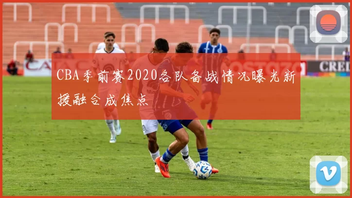 CBA季前赛2020各队备战情况曝光新援融合成焦点