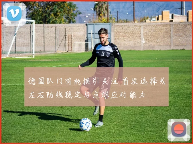 德国队门将轮换引关注 首发选择或左右防线稳定与点球应对能力