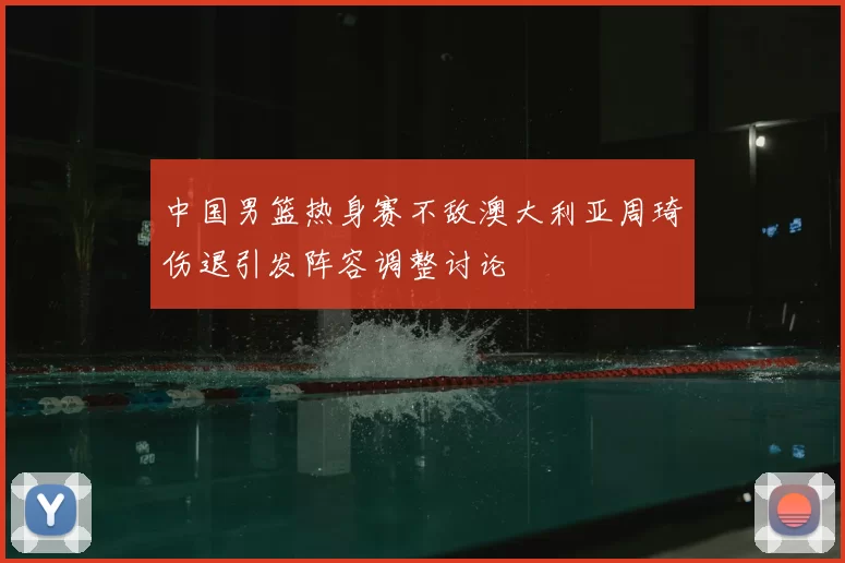 中国男篮热身赛不敌澳大利亚周琦伤退引发阵容调整讨论