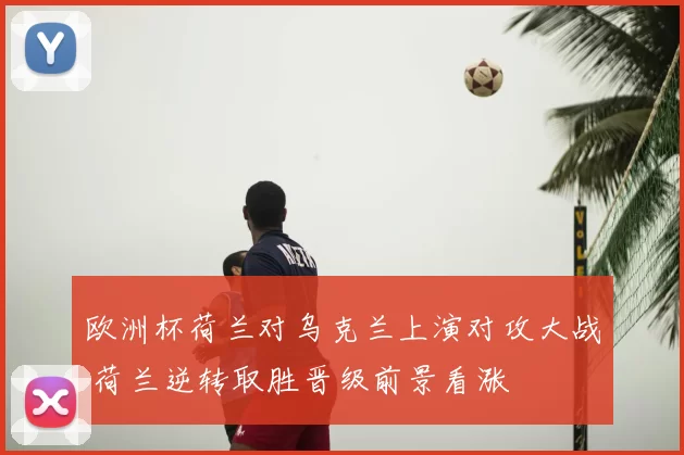 欧洲杯荷兰对乌克兰上演对攻大战 荷兰逆转取胜晋级前景看涨